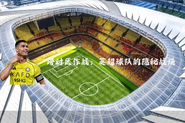 跨时区作战：英超球队的隐秘战场