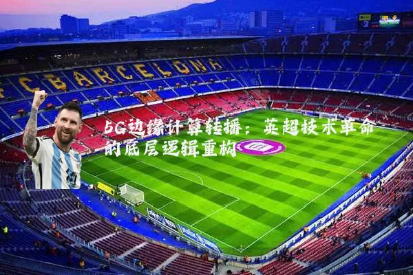 5G边缘计算转播：英超技术革命的底层逻辑重构