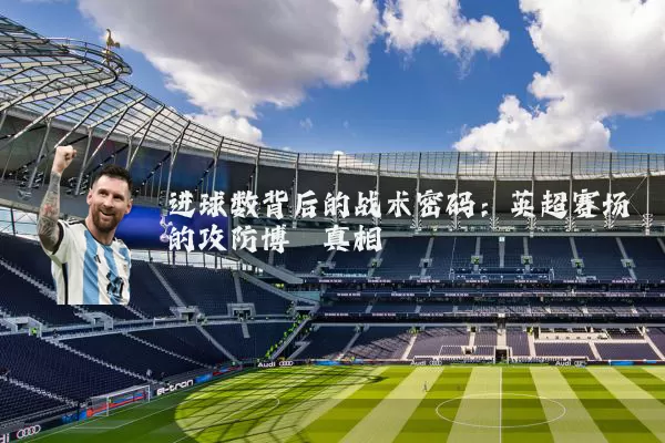 进球数背后的战术密码：英超赛场的攻防博弈真相