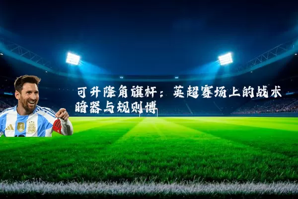 可升降角旗杆：英超赛场上的战术暗器与规则博弈